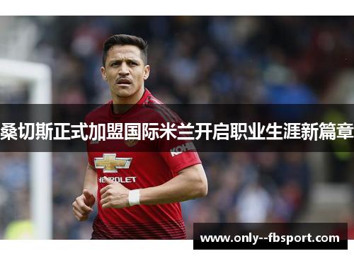 桑切斯正式加盟国际米兰开启职业生涯新篇章