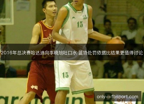 2016年总决赛哈达迪向李晓旭吐口水 篮协处罚依据比结果更值得讨论